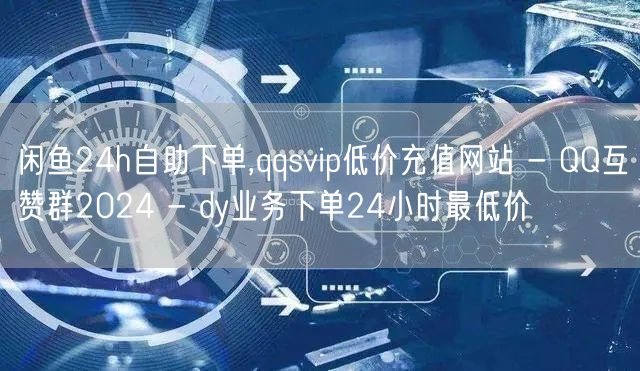 闲鱼24h自助下单,qqsvip低价充值网站 - QQ互赞群2024 - dy业务下单24小时最低价