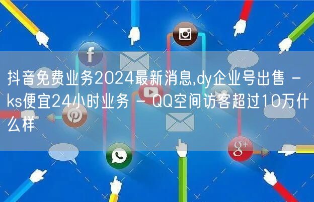 抖音免费业务2024最新消息,dy企业号出售 - ks便宜24小时业务 - QQ空间访客超过10万什么样