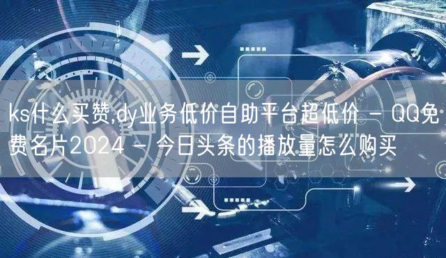 ks什么买赞,dy业务低价自助平台超低价 - QQ免费名片2024 - 今日头条的播放量怎么购买