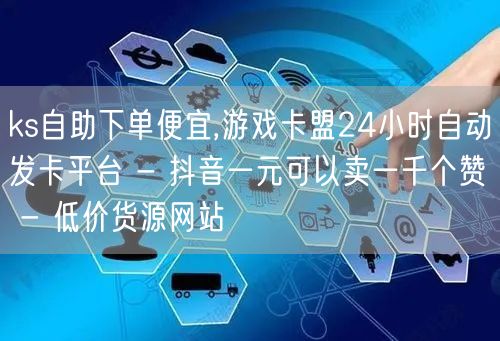 ks自助下单便宜,游戏卡盟24小时自动发卡平台 - 抖音一元可以卖一千个赞 - 低价货源网站