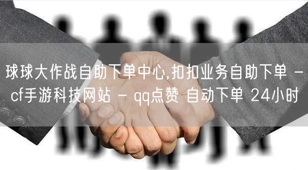 球球大作战自助下单中心,扣扣业务自助下单 - cf手游科技网站 - qq点赞 自动下单 24小时