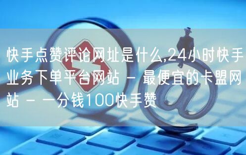 快手点赞评论网址是什么,24小时快手业务下单平台网站 - 最便宜的卡盟网站 - 一分钱100快手赞