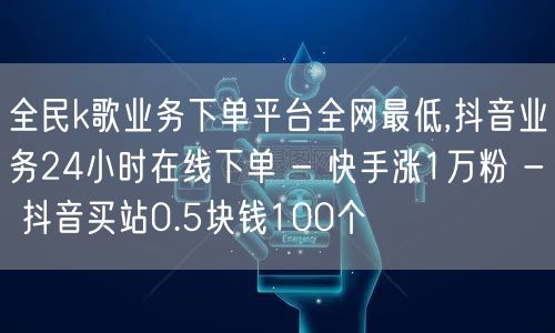 全民k歌业务下单平台全网最低,抖音业务24小时在线下单 - 快手涨1万粉 - 抖音买站0.5块钱100个