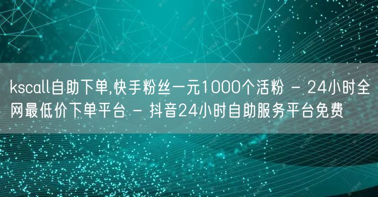 kscall自助下单,快手粉丝一元1000个活粉 - 24小时全网最低价下单平台 - 抖音24小时自助服务平台免费