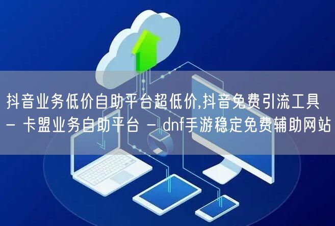 抖音业务低价自助平台超低价,抖音免费引流工具 - 卡盟业务自助平台 - dnf手游稳定免费辅助网站