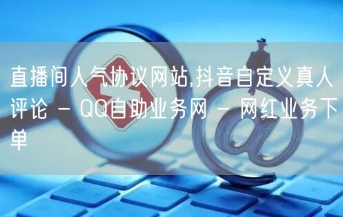 直播间人气协议网站,抖音自定义真人评论 - QQ自助业务网 - 网红业务下单