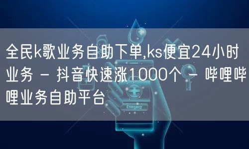 全民k歌业务自助下单,ks便宜24小时业务 - 抖音快速涨1000个 - 哔哩哔哩业务自助平台