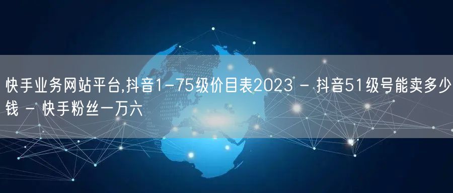 快手业务网站平台,抖音1-75级价目表2023 - 抖音51级号能卖多少钱 - 快手粉丝一万六