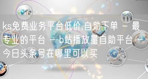 ks免费业务平台低价,自助下单 - 最专业的平台 - b站播放量自助平台 - 今日头条号在哪里可以买