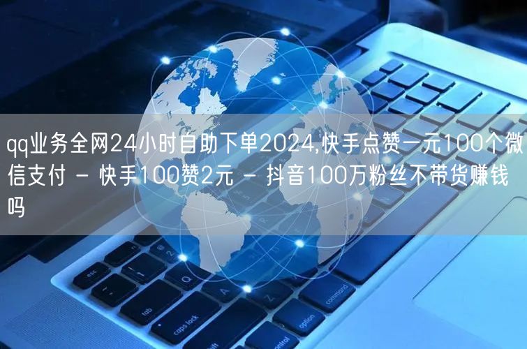 qq业务全网24小时自助下单2024,快手点赞一元100个微信支付 - 快手100赞2元 - 抖音100万粉丝不带货赚钱吗