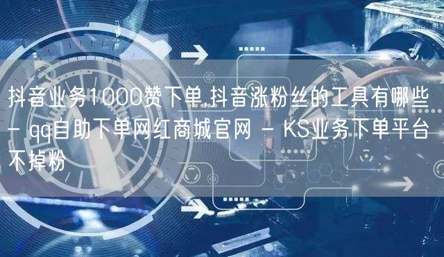 抖音业务1000赞下单,抖音涨粉丝的工具有哪些 - qq自助下单网红商城官网 - KS业务下单平台不掉粉