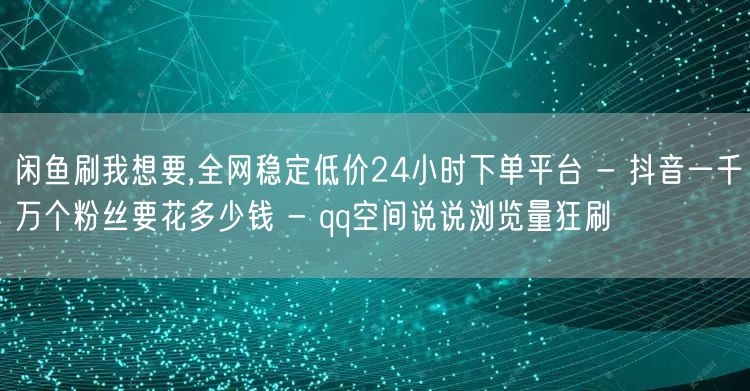 闲鱼刷我想要,全网稳定低价24小时下单平台 - 抖音一千万个粉丝要花多少钱 - qq空间说说浏览量狂刷