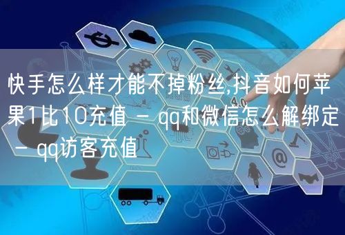 快手怎么样才能不掉粉丝,抖音如何苹果1比10充值 - qq和微信怎么解绑定 - qq访客充值