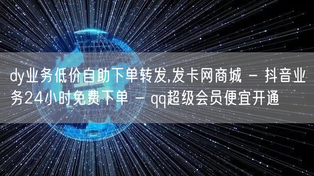 dy业务低价自助下单转发,发卡网商城 - 抖音业务24小时免费下单 - qq超级会员便宜开通