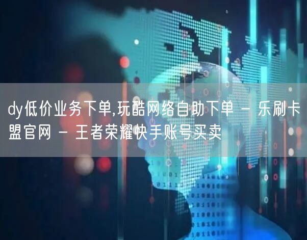 dy低价业务下单,玩酷网络自助下单 - 乐刷卡盟官网 - 王者荣耀快手账号买卖