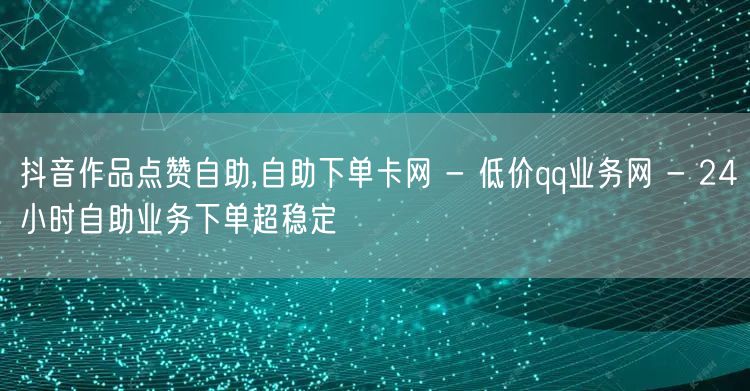 抖音作品点赞自助,自助下单卡网 - 低价qq业务网 - 24小时自助业务下单超稳定