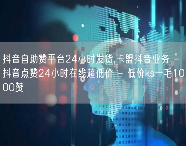 抖音自助赞平台24小时发货,卡盟抖音业务 - 抖音点赞24小时在线超低价 - 低价ks一毛1000赞