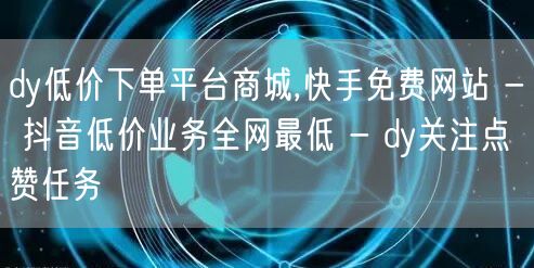 dy低价下单平台商城,快手免费网站 - 抖音低价业务全网最低 - dy关注点赞任务