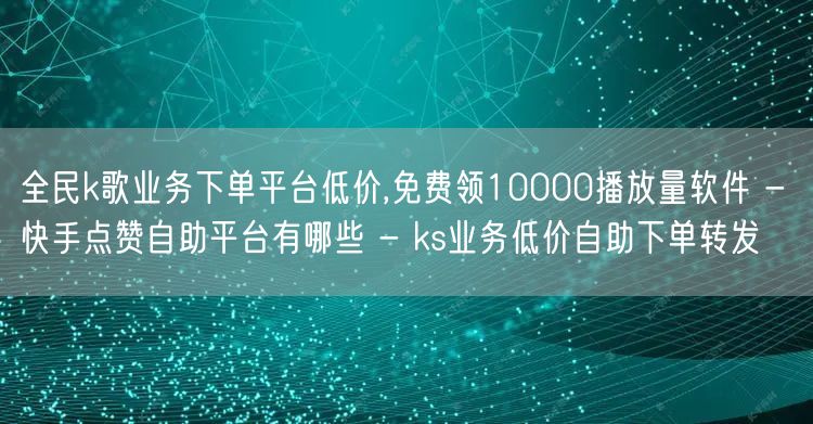 全民k歌业务下单平台低价,免费领10000播放量软件 - 快手点赞自助平台有哪些 - ks业务低价自助下单转发