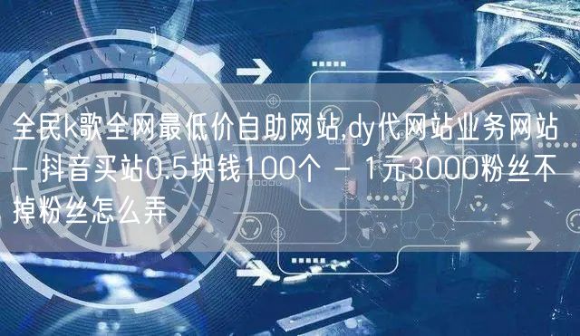 全民k歌全网最低价自助网站,dy代网站业务网站 - 抖音买站0.5块钱100个 - 1元3000粉丝不掉粉丝怎么弄