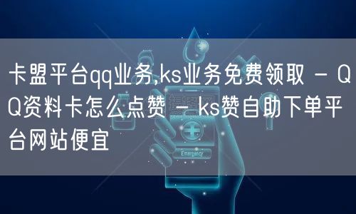 卡盟平台qq业务,ks业务免费领取 - QQ资料卡怎么点赞 - ks赞自助下单平台网站便宜