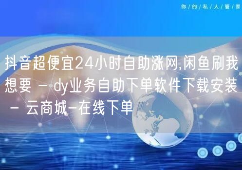 抖音超便宜24小时自助涨网,闲鱼刷我想要 - dy业务自助下单软件下载安装 - 云商城-在线下单