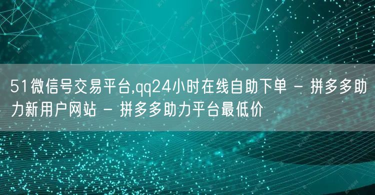 51微信号交易平台,qq24小时在线自助下单 - 拼多多助力新用户网站 - 拼多多助力平台最低价