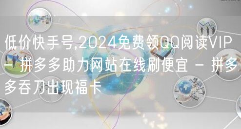 低价快手号,2024免费领QQ阅读VIP - 拼多多助力网站在线刷便宜 - 拼多多吞刀出现福卡