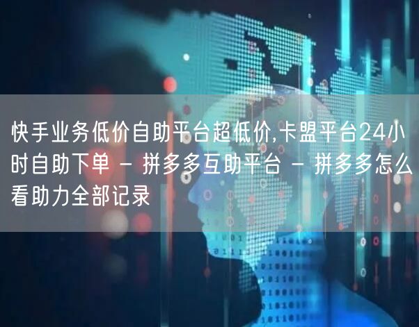 快手业务低价自助平台超低价,卡盟平台24小时自助下单 - 拼多多互助平台 - 拼多多怎么看助力全部记录