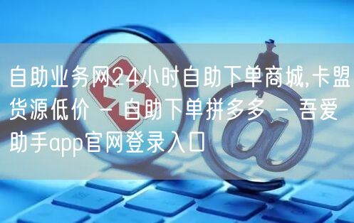 自助业务网24小时自助下单商城,卡盟货源低价 - 自助下单拼多多 - 吾爱助手app官网登录入口