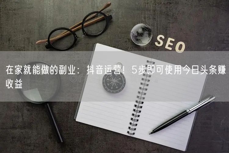 在家就能做的副业：抖音运营！5步即可使用今日头条赚收益