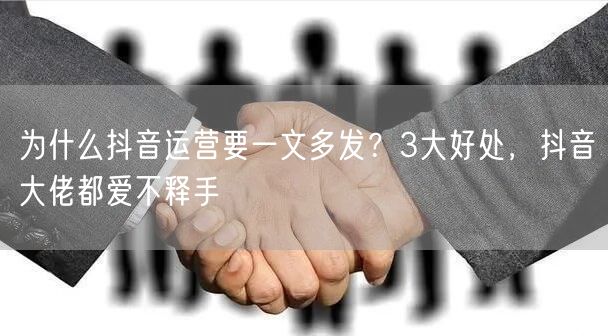 为什么抖音运营要一文多发？3大好处，抖音大佬都爱不释手