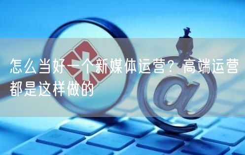 怎么当好一个新媒体运营？高端运营都是这样做的