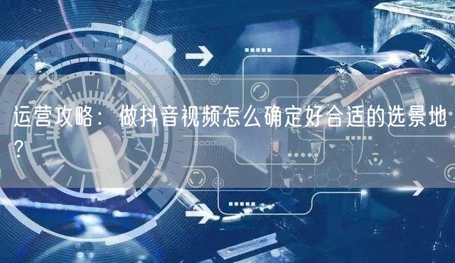 运营攻略：做抖音视频怎么确定好合适的选景地？