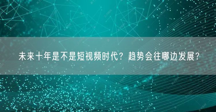 未来十年是不是短视频时代？趋势会往哪边发展？