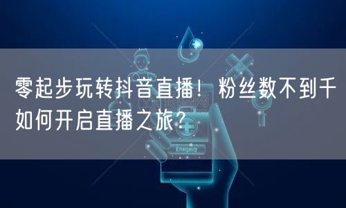 零起步玩转抖音直播！粉丝数不到千如何开启直播之旅？