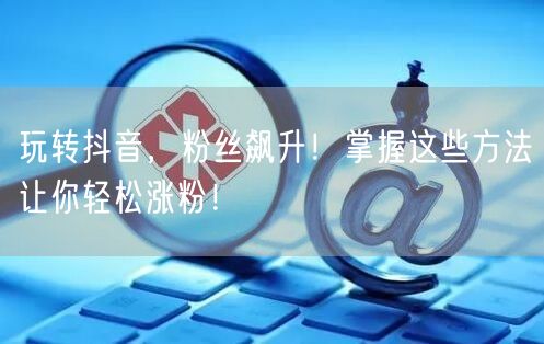 玩转抖音，粉丝飙升！掌握这些方法让你轻松涨粉！