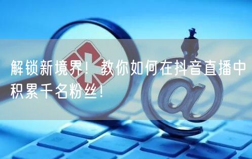 解锁新境界！教你如何在抖音直播中积累千名粉丝！