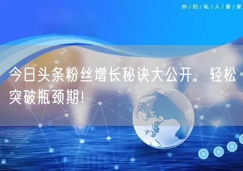 今日头条粉丝增长秘诀大公开，轻松突破瓶颈期！